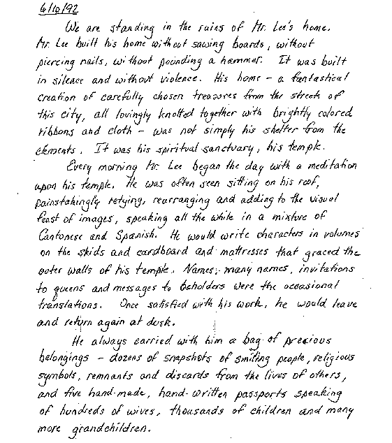 6/10/92   We are standing in the ruins of Mr. Lee's home.  Mr.
Lee
     built his home without sawing boards, without piercing nails, without pounding a
     hammer.  It was built in silence and without violence.  His home -- a fantastical
     creation of carefully chosen treasures from the streets of this city, all lovingly
     knotted together with brightly colored ribbons and cloth -- was not simply his
     shelter from the elements.  It was his spiritual sanctuary, his temple.

      Every morning he began the day with a meditation upon his temple.  He
     was often seen sitting on his roof, painstakingly retying, rearranging and adding
     to the visual feast of images, speaking all the while in a mixture of Cantonese and
     Spanish.  He would write Chinese characters in volumes on the skids and
     cardboard and mattresses that graced the outer walls of his temple.  Names, many
     names, invitations to queens and messages to beholders were the occasional
     translations.  Once satisfied with his work, he would leave to return again at
     dusk.

       He always carried with him a bag of precious belongings -- dozens of
     snapshots of smiling people, religious symbols, remnants and discards from the
     lives of others, and five hand-made, hand-written passports speaking of hundreds
     of wives, thousands of children and many more grandchildren.

      Mr. Lee had no family here that we know of.  We learned from him one
     day that he was born in China, grew up in Cuba and fled to this country during
     the revolution.  Did he have to leave his family behind -- mother and father, wife
     and children?  Did he dream of the day he would be reunited with them?  Was his
     heart full of them?


       We were his neighbors here.  We came to the Hill as artists wanting to
     erect a memorial to those massacred at Wounded Knee and to the disenfranchised
     of today.  We had come to learn and to explore our own lives within a structure
     that was also both home and temple to a people once.  A people whose body of
     knowledge and wisdom was so great that it should have saved the world.  Instead,
     it was decimated by the lethal combination of arrogance, greed and
     ignorance.

       And it just never ends, does it?

       Mr. Lee, you taught me the meaning of the word artist.  I will strive all my
     life to incorporate what you have taught me about patience, purity of purpose and
     devotion to the truths we carry with us somewhere in our hearts.  The knots you
     forged extended far beyond the confines of your temple.  The power of your bonds
     brought the three of us and others together.  It united your other neighbors who
     were proud to show off your creations to the many people who shared their
     fascination with your incredible home and wanted to know the man who built
     it.
      You quietly created your own world amongst your neighbors here on The
     Hill -- possibly the only community anywhere that was able to welcome and
     coexist with an extraordinary soul such as you.