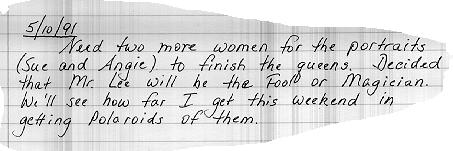 5/10/91    Need two more women for portraits (Sue and

Angie) to



finish



the queens.  Decided that Mr. Lee will be the Fool or Magician.  We'll see how far I get this



weekend with getting Polaroids.
