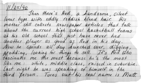 Thanksgiving 1990   Then there's Red, a handsome, introverted
loner
                    type with oddly reddish blond hair.  His mother still
                    collects newspaper articles that talk about the current high
                    school basketball teams at his old school that just have
                    never had another player as good as Red in his day.  Now
                    he spends all day hunched over, digging, prodding, looking
                    for things to sell.  It's Red who fascinates me the most
                    because he's the most like me:   white, middle-class, raised
                    in suburbia.  Last night, he was speaking of himself in the
                    third person.  Turns out his real name is Matt.